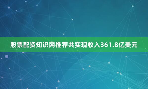股票配资知识网推荐共实现收入361.8亿美元