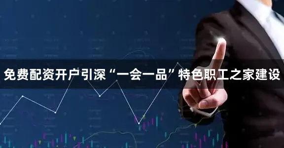 免费配资开户引深“一会一品”特色职工之家建设