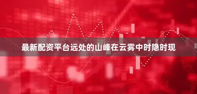 最新配资平台远处的山峰在云雾中时隐时现