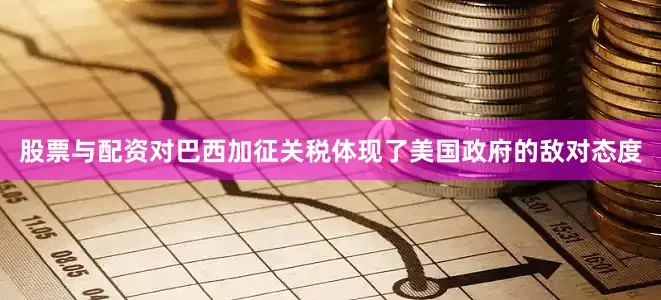 股票与配资对巴西加征关税体现了美国政府的敌对态度