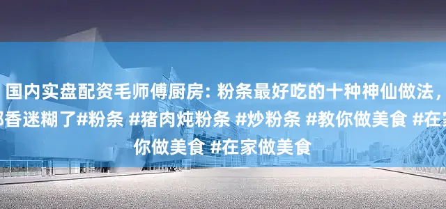 国内实盘配资毛师傅厨房: 粉条最好吃的十种神仙做法，每一种都香迷糊了#粉条 #猪肉炖粉条 #炒粉条 #教你做美食 #在家做美食