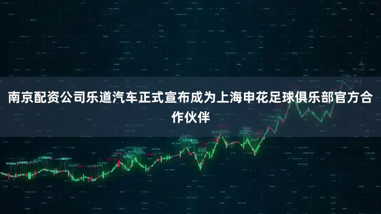 南京配资公司乐道汽车正式宣布成为上海申花足球俱乐部官方合作伙伴