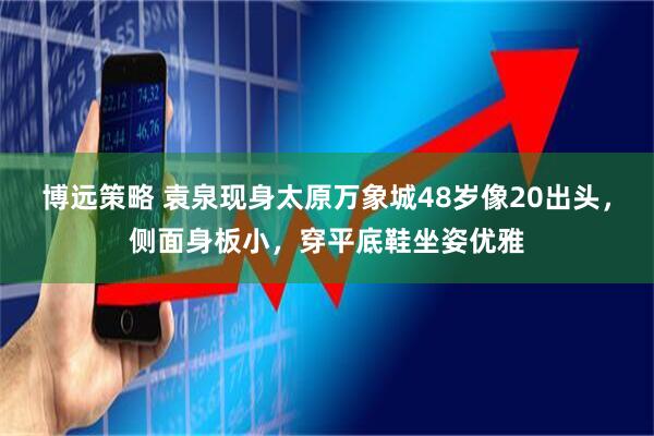 博远策略 袁泉现身太原万象城48岁像20出头，侧面身板小，穿平底鞋坐姿优雅