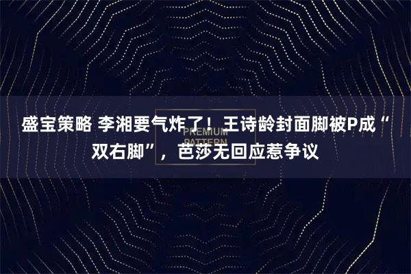 盛宝策略 李湘要气炸了！王诗龄封面脚被P成“双右脚”，芭莎无回应惹争议