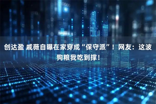 创达盈 戚薇自曝在家穿成“保守派”！网友：这波狗粮我吃到撑！