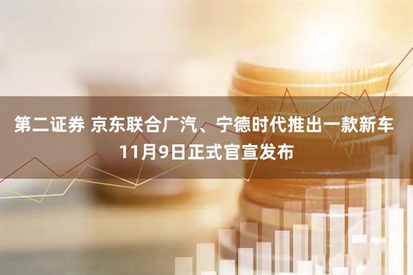第二证券 京东联合广汽、宁德时代推出一款新车 11月9日正式官宣发布