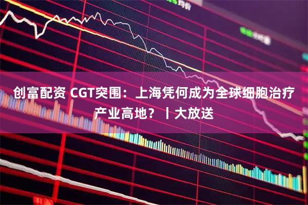 创富配资 CGT突围：上海凭何成为全球细胞治疗产业高地？丨大放送