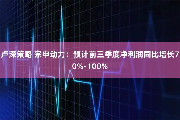 卢深策略 宗申动力：预计前三季度净利润同比增长70%-100%