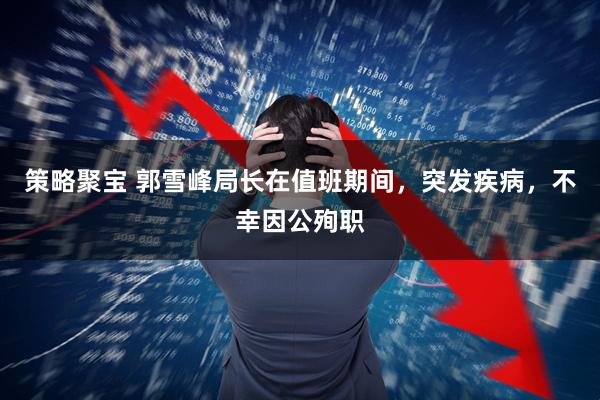 策略聚宝 郭雪峰局长在值班期间，突发疾病，不幸因公殉职