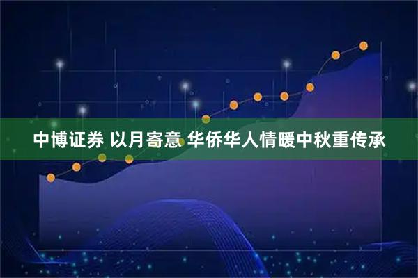 中博证券 以月寄意 华侨华人情暖中秋重传承