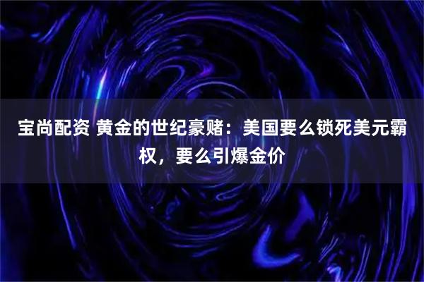 宝尚配资 黄金的世纪豪赌：美国要么锁死美元霸权，要么引爆金价