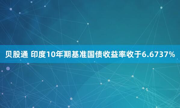 贝股通 印度10年期基准国债收益率收于6.6737%