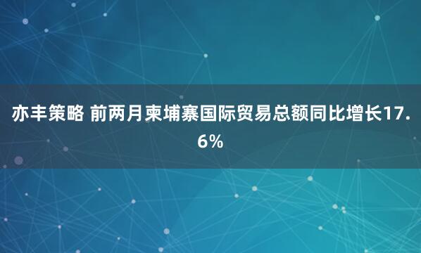 亦丰策略 前两月柬埔寨国际贸易总额同比增长17.6%