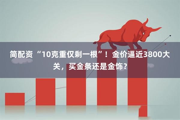 简配资 “10克重仅剩一根”！金价逼近3800大关，买金条还是金饰？