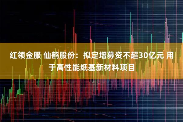 红领金服 仙鹤股份：拟定增募资不超30亿元 用于高性能纸基新材料项目