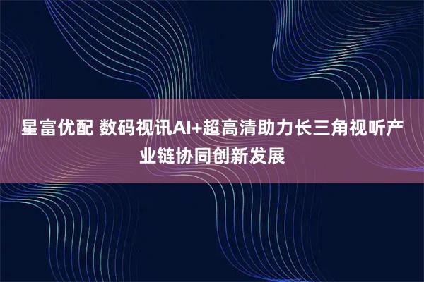 星富优配 数码视讯AI+超高清助力长三角视听产业链协同创新发展