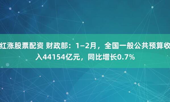 红涨股票配资 财政部：1—2月，全国一般公共预算收入44154亿元，同比增长0.7%