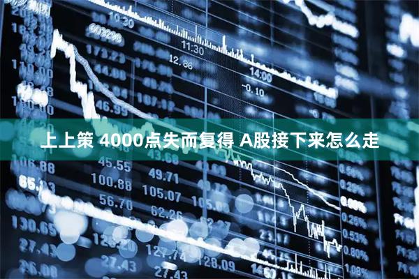 上上策 4000点失而复得 A股接下来怎么走
