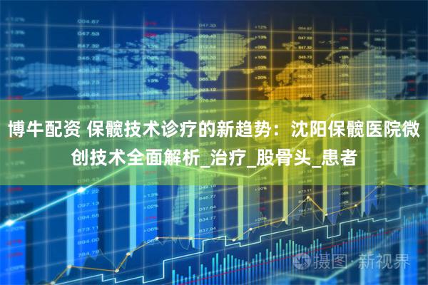 博牛配资 保髋技术诊疗的新趋势：沈阳保髋医院微创技术全面解析_治疗_股骨头_患者