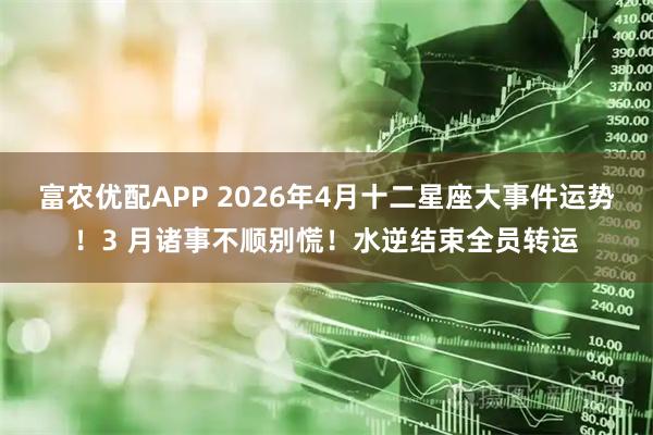 富农优配APP 2026年4月十二星座大事件运势!3 月诸事不顺别慌!水逆结束全员转运