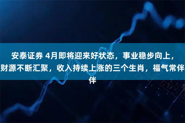 安泰证券 4月即将迎来好状态,事业稳步向上,财源不断汇聚,收入持续上涨的三个生肖,福气常伴