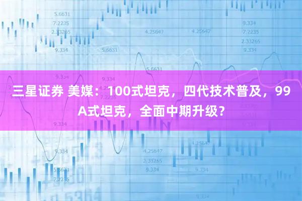 三星证券 美媒：100式坦克，四代技术普及，99A式坦克，全面中期升级？