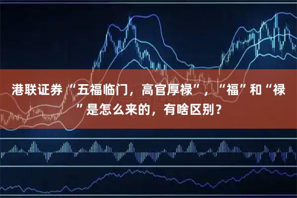 港联证券 “五福临门，高官厚禄”，“福”和“禄”是怎么来的，有啥区别？