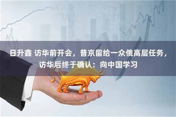 日升鑫 访华前开会，普京留给一众俄高层任务，访华后终于确认：向中国学习