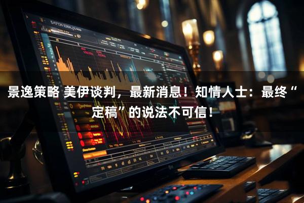 景逸策略 美伊谈判，最新消息！知情人士：最终“定稿”的说法不可信！