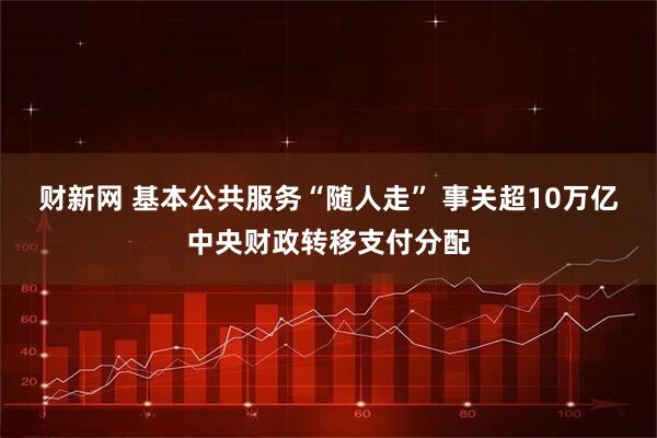 财新网 基本公共服务“随人走” 事关超10万亿中央财政转移支付分配