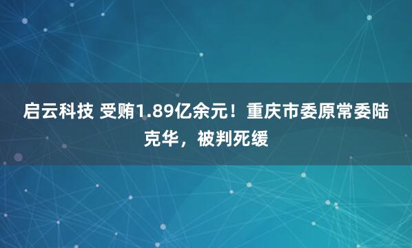 启云科技 受贿1.89亿余元！重庆市委原常委陆克华，被判死缓