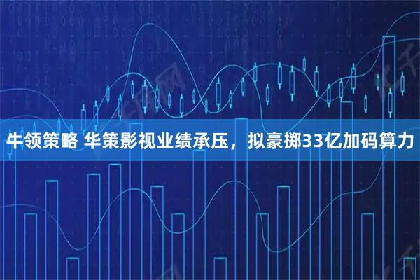 牛领策略 华策影视业绩承压，拟豪掷33亿加码算力