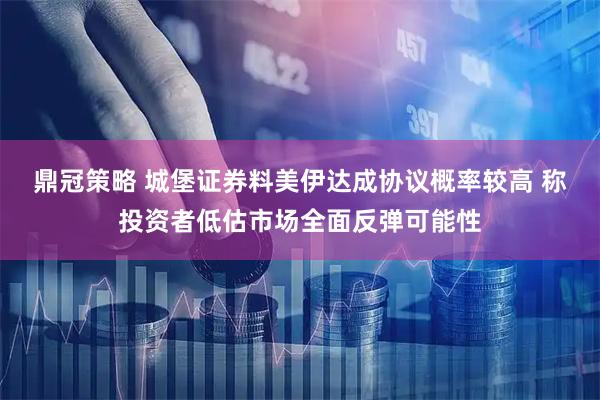 鼎冠策略 城堡证券料美伊达成协议概率较高 称投资者低估市场全面反弹可能性