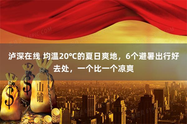 泸深在线 均温20℃的夏日爽地，6个避暑出行好去处，一个比一个凉爽