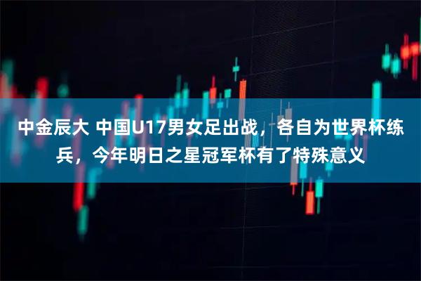中金辰大 中国U17男女足出战，各自为世界杯练兵，今年明日之星冠军杯有了特殊意义