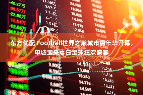 东方优配 Football世界之巅城市嘉年华开幕,申城迎来夏日足球狂欢盛宴
