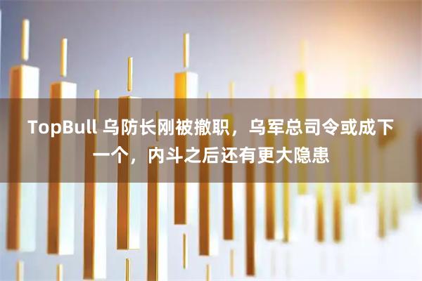 TopBull 乌防长刚被撤职，乌军总司令或成下一个，内斗之后还有更大隐患