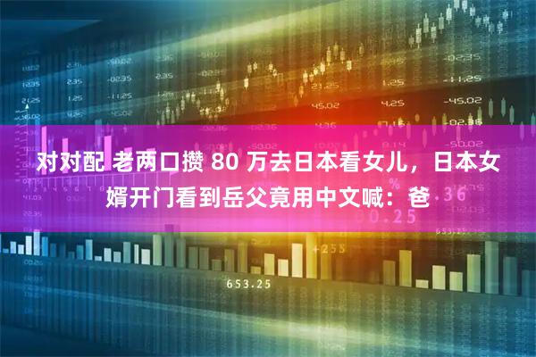 对对配 老两口攒 80 万去日本看女儿，日本女婿开门看到岳父竟用中文喊：爸