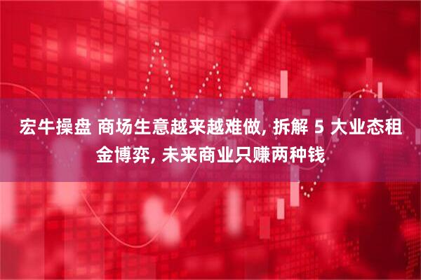 宏牛操盘 商场生意越来越难做, 拆解 5 大业态租金博弈, 未来商业只赚两种钱