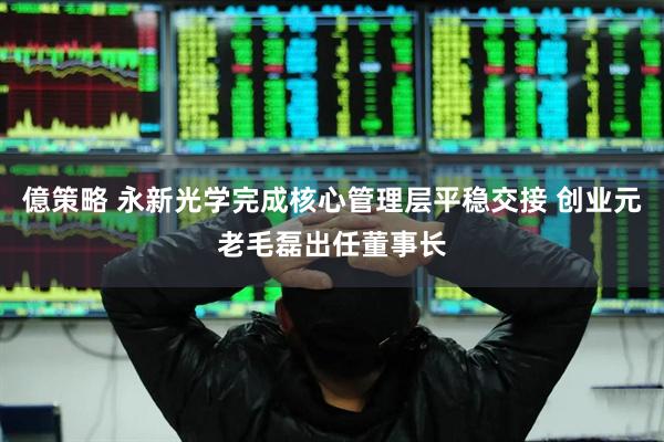 億策略 永新光学完成核心管理层平稳交接 创业元老毛磊出任董事长